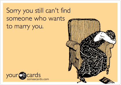 Sorry you still can't find
someone who wants
to marry you.