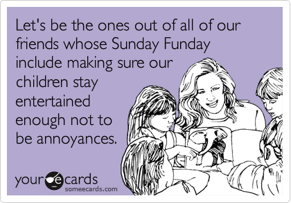 Let's be the ones out of all of our friends whose Sunday Funday include making sure our
children stay
entertained
enough not to
be annoyances.