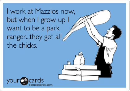 I work at Mazzios now,
but when I grow up I
want to be a park
ranger...they get all
the chicks.