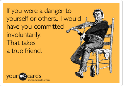 If you were a danger to
yourself or others.. I would
have you committed
involuntarily.
That takes
a true friend. 