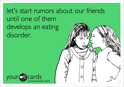 let's start rumors about our friends until one of them
develops an eating
disorder.
