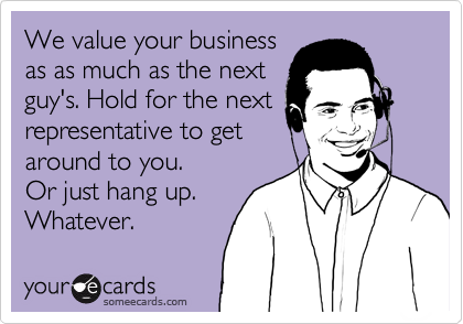 We value your business
as as much as the next
guy's. Hold for the next
representative to get
around to you. 
Or just hang up. 
Whatever.