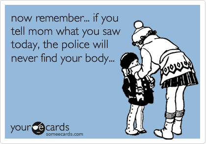 now remember... if you
tell mom what you saw
today, the police will
never find your body...