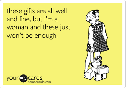 these gifts are all well 
and fine, but i'm a 
woman and these just 
won't be enough.