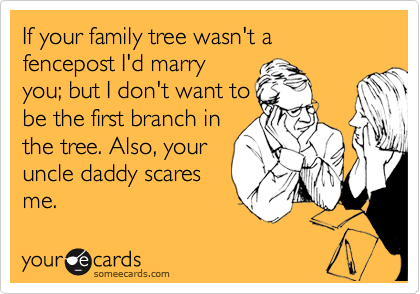 If your family tree wasn't a fencepost I'd marry
you; but I don't want to
be the first branch in
the tree. Also, your
uncle daddy scares
me.
