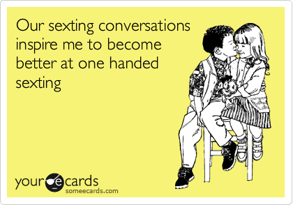 Our sexting conversations
inspire me to become
better at one handed
sexting