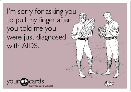 I'm sorry for asking you
to pull my finger after
you told me you
were just diagnosed
with AIDS.