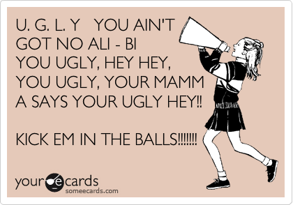 U. G. L. Y   YOU AIN'T
GOT NO ALI - BI
YOU UGLY, HEY HEY,
YOU UGLY, YOUR MAMM
A SAYS YOUR UGLY HEY!!

KICK EM IN THE BALLS!!!!!!! 