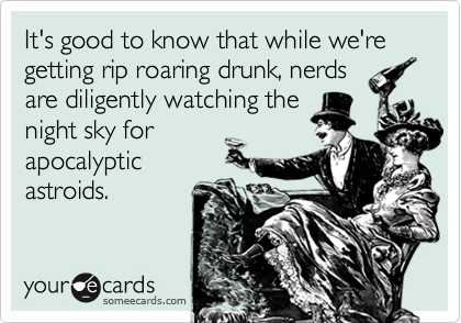 It's good to know that while we're getting rip roaring drunk, nerds
are diligently watching the
night sky for
apocalyptic
astroids.