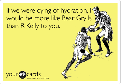 If we were dying of hydration, I
would be more like Bear Grylls
than R Kelly to you.