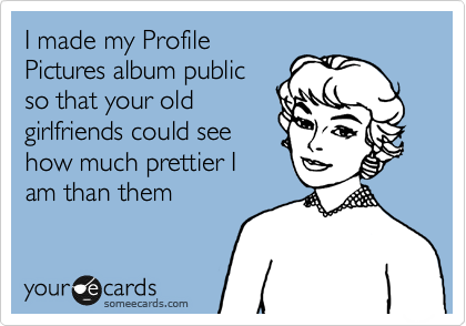 I made my Profile
Pictures album public
so that your old
girlfriends could see
how much prettier I
am than them