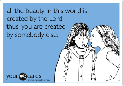 all the beauty in this world is created by the Lord.
thus, you are created
by somebody else.