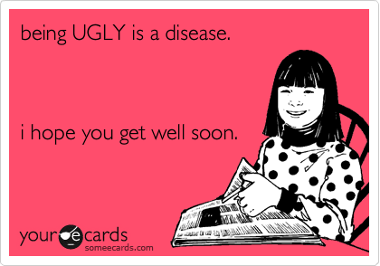 being UGLY is a disease.  



i hope you get well soon.
