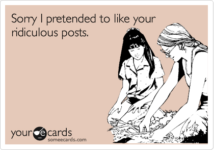 Sorry I pretended to like your
ridiculous posts.