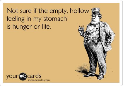 Not sure if the empty, hollow feeling in my stomach 
is hunger or life.