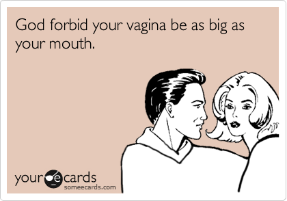 God forbid your vagina be as big as your mouth.
