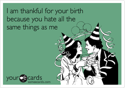 I am thankful for your birth 
because you hate all the 
same things as me 