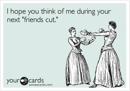 I hope you think of me during your next "friends cut."