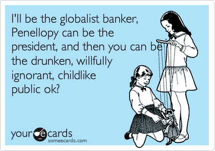 I'll be the globalist banker,
Penellopy can be the
president, and then you can be
the drunken, willfully
ignorant, childlike
public ok?