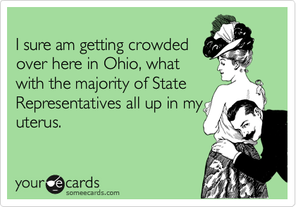 
I sure am getting crowded
over here in Ohio, what
with the majority of State
Representatives all up in my
uterus.
