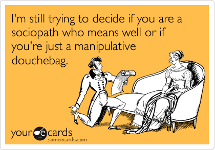 I'm still trying to decide if you are a sociopath who means well or if you're just a manipulativedouchebag. 