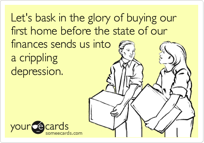 Let's bask in the glory of buying our first home before the state of our finances sends us into
a crippling
depression.