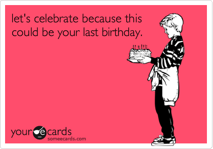 let's celebrate because this
could be your last birthday.