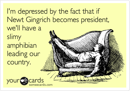 I'm depressed by the fact that if Newt Gingrich becomes president, we'll have a
slimy
amphibian
leading our
country.