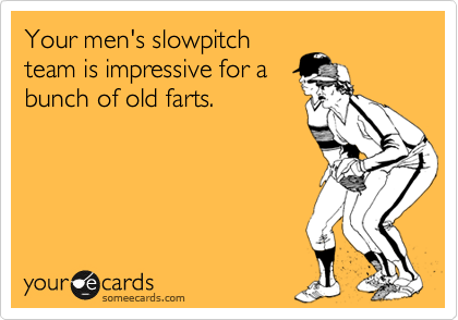 Your men's slowpitch
team is impressive for a
bunch of old farts. 