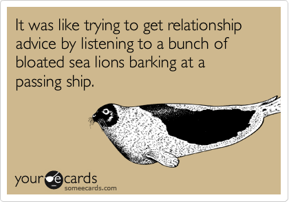 It was like trying to get relationship advice by listening to a bunch of bloated sea lions barking at a passing ship.