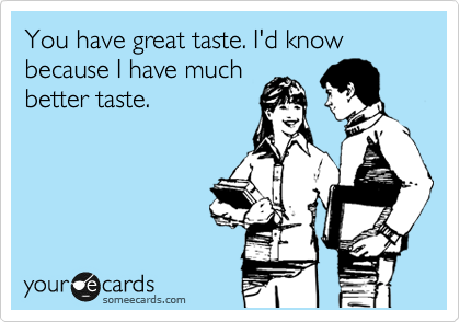 You have great taste. I'd know because I have much
better taste.