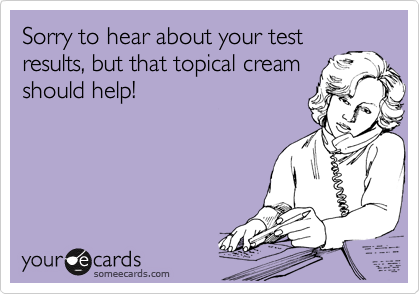 Sorry to hear about your test
results, but that topical cream
should help!