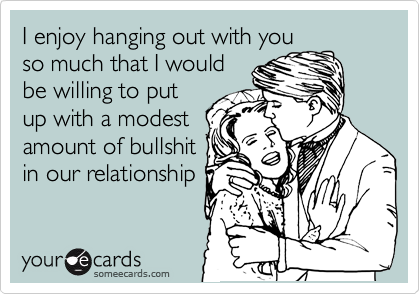 I enjoy hanging out with you
so much that I would
be willing to put
up with a modest
amount of bullshit
in our relationship