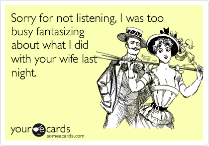 Sorry for not listening, I was too busy fantasizing
about what I did
with your wife last
night. 