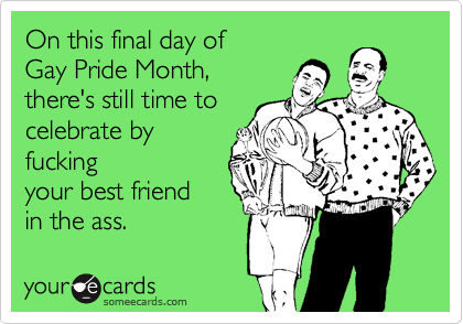 On this final day of
Gay Pride Month,
there's still time to
celebrate by
fucking
your best friend
in the ass.