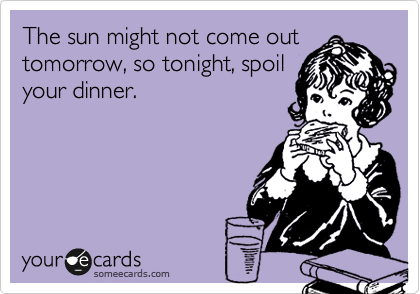 The sun might not come out
tomorrow, so tonight, spoil
your dinner.