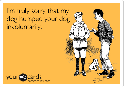 I'm truly sorry that my
dog humped your dog
involuntarily. 
