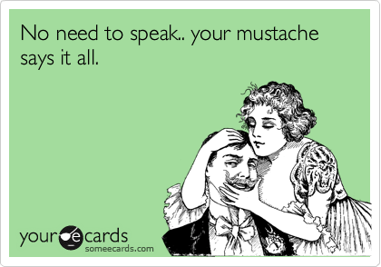 No need to speak.. your mustache says it all. 