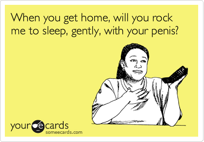 When you get home, will you rock me to sleep, gently, with your penis?