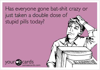 Has everyone gone bat-shit crazy or just taken a double dose of
stupid pills today?
