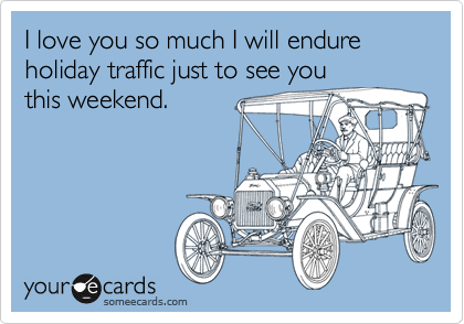 I love you so much I will endure holiday traffic just to see you
this weekend.