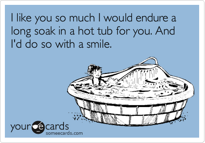 I like you so much I would endure a long soak in a hot tub for you. And I'd do so with a smile. 