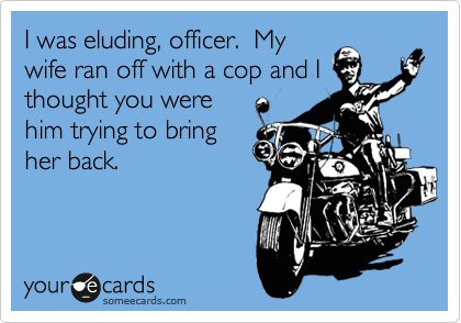 I was eluding, officer.  My
wife ran off with a cop and I
thought you were
him trying to bring
her back.
