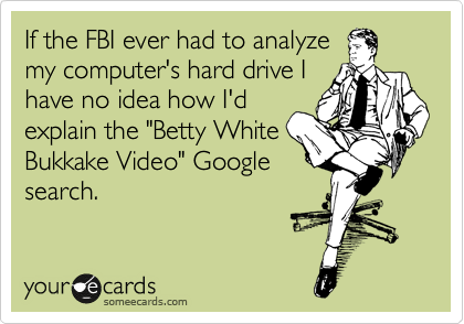 If the FBI ever had to analyze
my computer's hard drive I
have no idea how I'd
explain the "Betty White
Bukkake Video" Google
search.