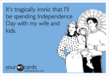 It's tragically ironic that I'll
be spending Independence
Day with my wife and
kids.