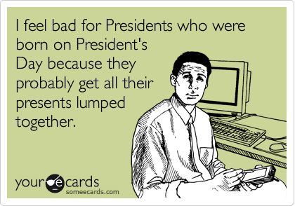 I feel bad for Presidents who were born on President's
Day because they
probably get all their
presents lumped
together. 