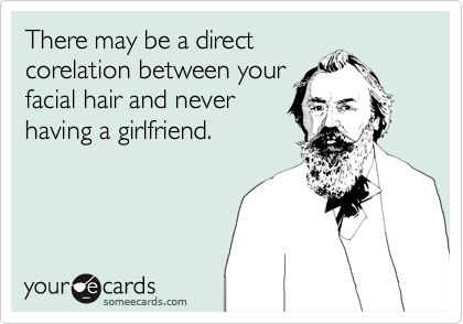 There may be a direct
corelation between your
facial hair and never
having a girlfriend.