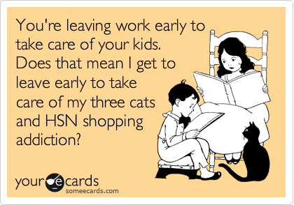 You're leaving work early to
take care of your kids.
Does that mean I get to
leave early to take
care of my three cats
and HSN shopping
addiction?