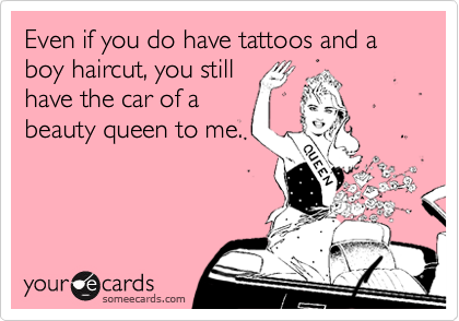Even if you do have tattoos and a boy haircut, you still
have the car of a
beauty queen to me. 
