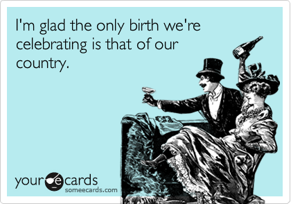 I'm glad the only birth we're celebrating is that of our
country.
